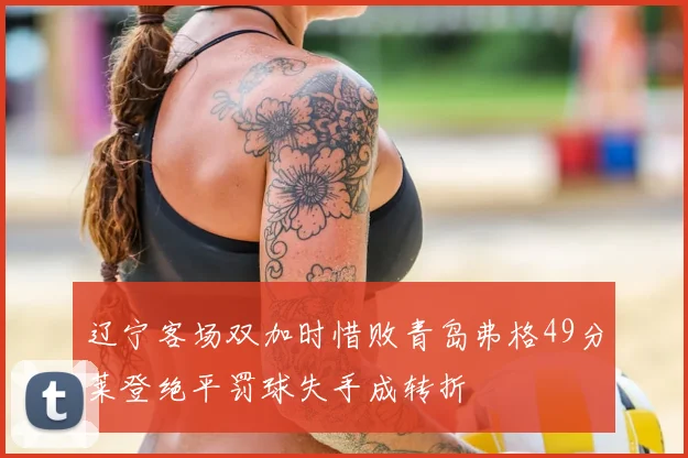 辽宁客场双加时惜败青岛弗格49分莱登绝平罚球失手成转折