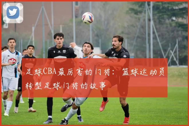 足球CBA最厉害的门将：篮球运动员转型足球门将的故事