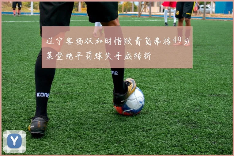 辽宁客场双加时惜败青岛弗格49分莱登绝平罚球失手成转折