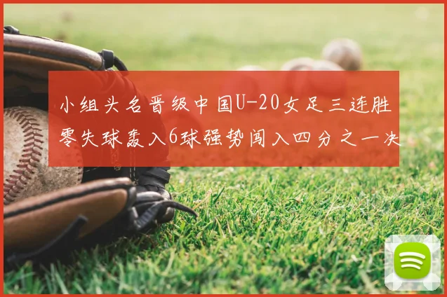 小组头名晋级中国U-20女足三连胜零失球轰入6球强势闯入四分之一决赛