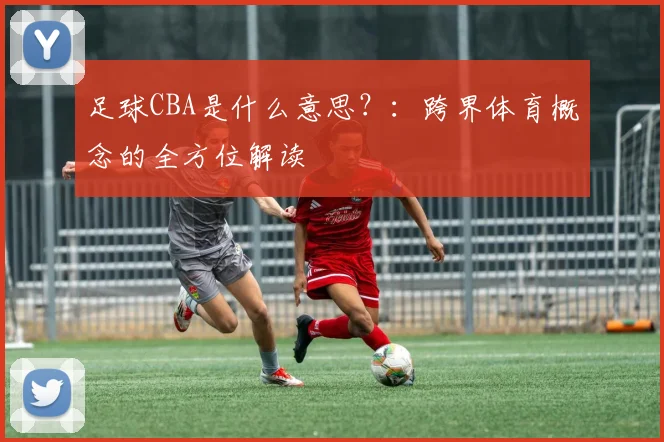 足球CBA是什么意思?:跨界体育概念的全方位解读