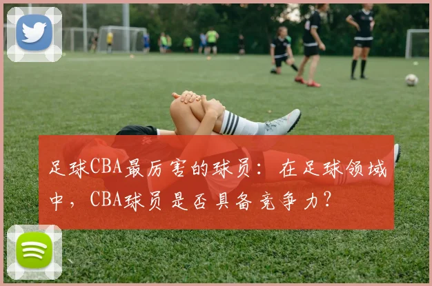 足球CBA最厉害的球员:在足球领域中,CBA球员是否具备竞争力?