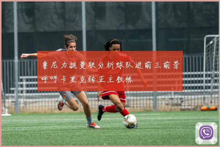 鲁尼力挺曼联分析球队进前三前景呼吁卡里克转正主教练